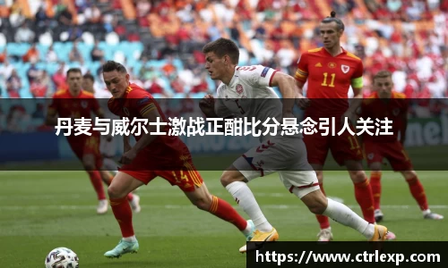 丹麦与威尔士激战正酣比分悬念引人关注